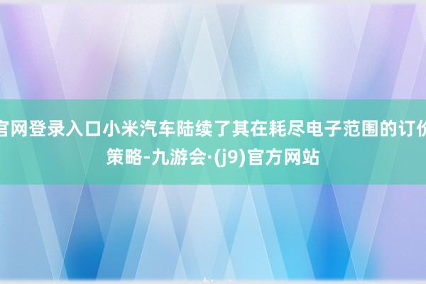 官网登录入口小米汽车陆续了其在耗尽电子范围的订价策略-九游会·(j9)官方网站