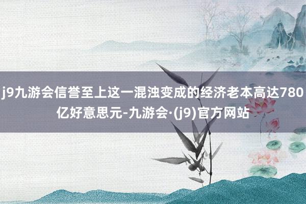 j9九游会信誉至上这一混浊变成的经济老本高达780亿好意思元-九游会·(j9)官方网站