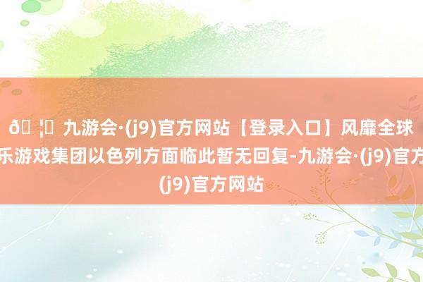 🦄九游会·(j9)官方网站【登录入口】风靡全球的娱乐游戏集团以色列方面临此暂无回复-九游会·(j9)官方网站