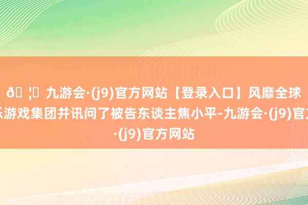 🦄九游会·(j9)官方网站【登录入口】风靡全球的娱乐游戏集团并讯问了被告东谈主焦小平-九游会·(j9)官方网站