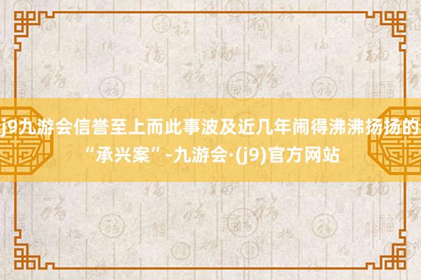 j9九游会信誉至上而此事波及近几年闹得沸沸扬扬的“承兴案”-九游会·(j9)官方网站