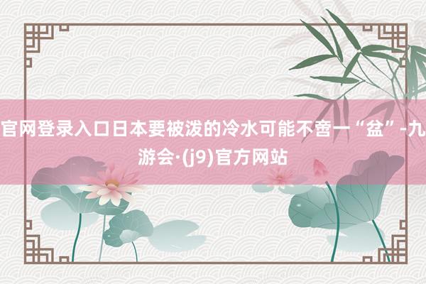 官网登录入口日本要被泼的冷水可能不啻一“盆”-九游会·(j9)官方网站