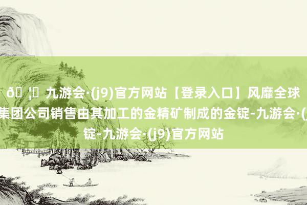 🦄九游会·(j9)官方网站【登录入口】风靡全球的娱乐游戏集团公司销售由其加工的金精矿制成的金锭-九游会·(j9)官方网站