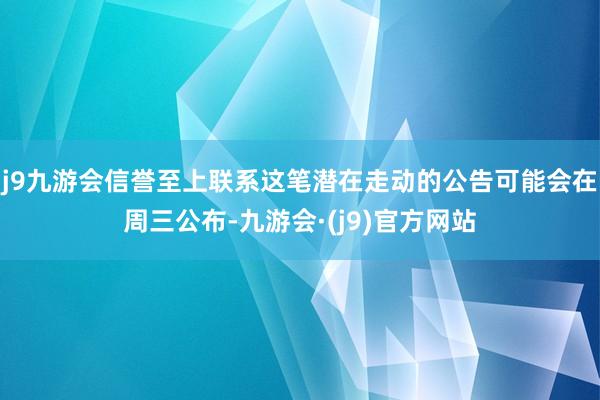 j9九游会信誉至上联系这笔潜在走动的公告可能会在周三公布-九游会·(j9)官方网站