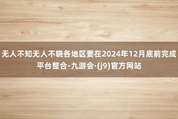 无人不知无人不晓各地区要在2024年12月底前完成平台整合-九游会·(j9)官方网站