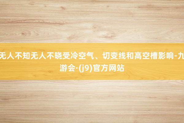 无人不知无人不晓受冷空气、切变线和高空槽影响-九游会·(j9)官方网站