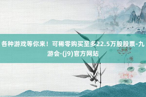 各种游戏等你来！可稀零购买至多22.5万股股票-九游会·(j9)官方网站