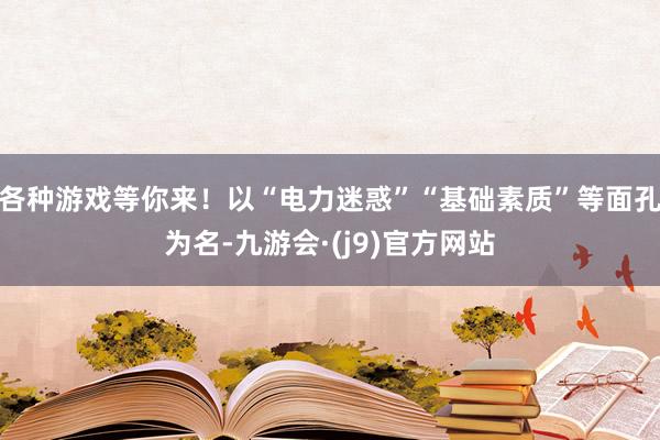 各种游戏等你来！以“电力迷惑”“基础素质”等面孔为名-九游会·(j9)官方网站