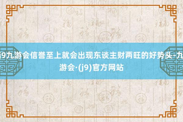 j9九游会信誉至上就会出现东谈主财两旺的好势头-九游会·(j9)官方网站