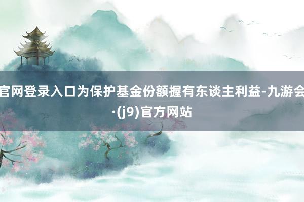 官网登录入口为保护基金份额握有东谈主利益-九游会·(j9)官方网站