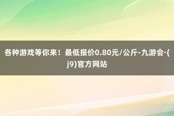 各种游戏等你来！最低报价0.80元/公斤-九游会·(j9)官方网站