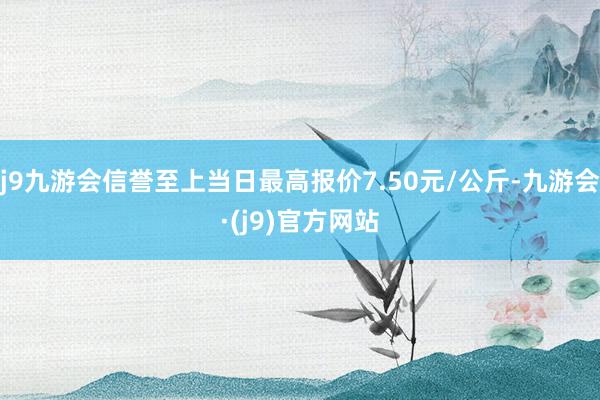 j9九游会信誉至上当日最高报价7.50元/公斤-九游会·(j9)官方网站