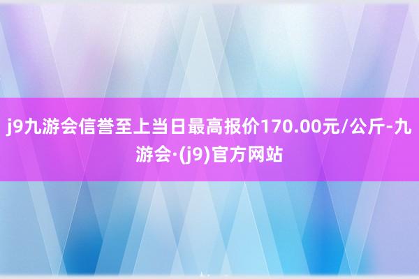 j9九游会信誉至上当日最高报价170.00元/公斤-九游会·(j9)官方网站