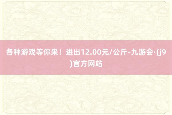 各种游戏等你来！进出12.00元/公斤-九游会·(j9)官方网站