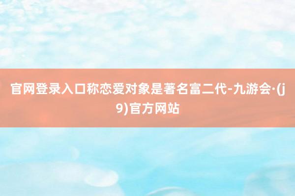 官网登录入口称恋爱对象是著名富二代-九游会·(j9)官方网站