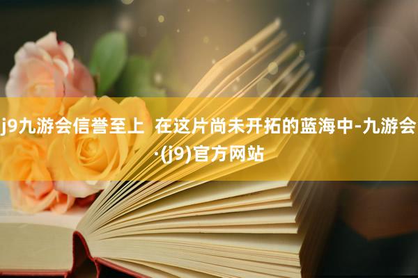 j9九游会信誉至上  在这片尚未开拓的蓝海中-九游会·(j9)官方网站