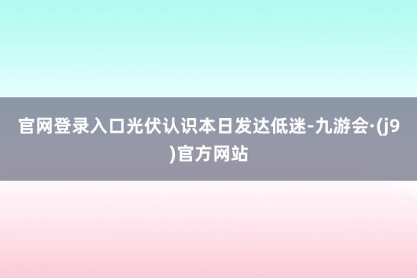 官网登录入口光伏认识本日发达低迷-九游会·(j9)官方网站