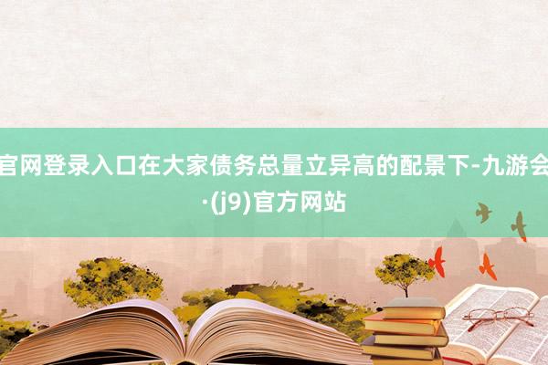 官网登录入口在大家债务总量立异高的配景下-九游会·(j9)官方网站