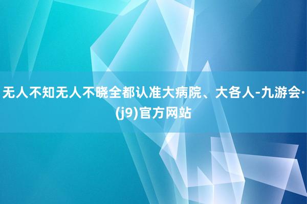 无人不知无人不晓全都认准大病院、大各人-九游会·(j9)官方网站