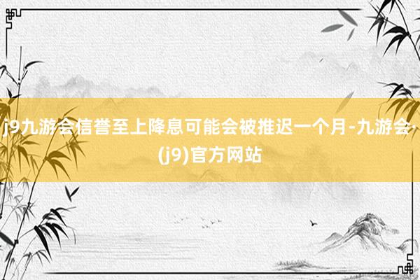 j9九游会信誉至上降息可能会被推迟一个月-九游会·(j9)官方网站