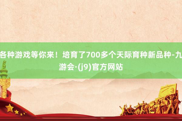 各种游戏等你来！培育了700多个天际育种新品种-九游会·(j9)官方网站