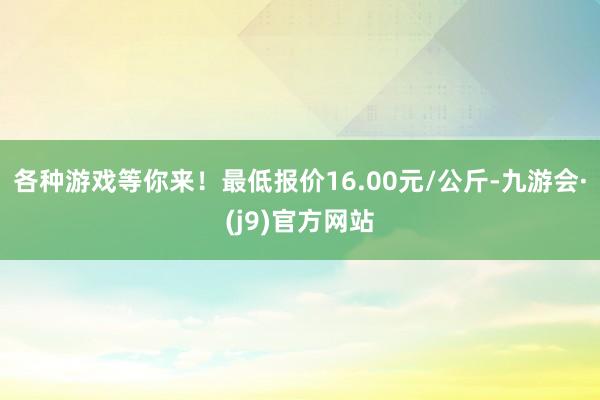 各种游戏等你来！最低报价16.00元/公斤-九游会·(j9)官方网站