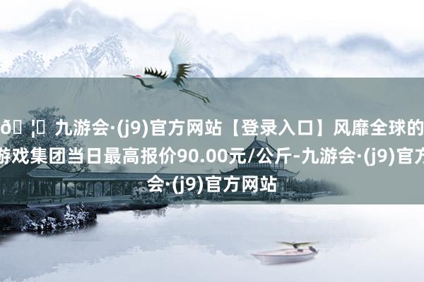 🦄九游会·(j9)官方网站【登录入口】风靡全球的娱乐游戏集团当日最高报价90.00元/公斤-九游会·(j9)官方网站