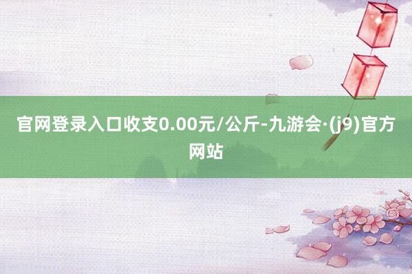 官网登录入口收支0.00元/公斤-九游会·(j9)官方网站