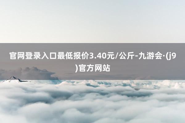 官网登录入口最低报价3.40元/公斤-九游会·(j9)官方网站