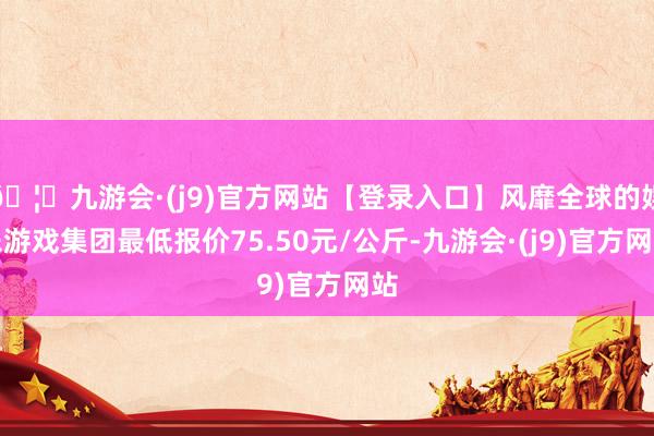 🦄九游会·(j9)官方网站【登录入口】风靡全球的娱乐游戏集团最低报价75.50元/公斤-九游会·(j9)官方网站