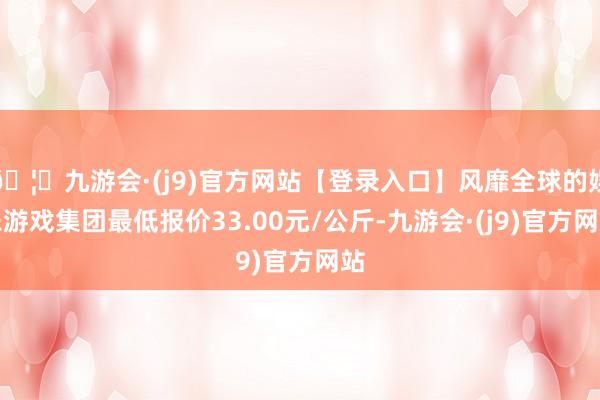 🦄九游会·(j9)官方网站【登录入口】风靡全球的娱乐游戏集团最低报价33.00元/公斤-九游会·(j9)官方网站