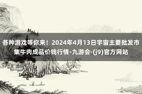 各种游戏等你来！2024年4月13日宇宙主要批发市集牛肉成品价钱行情-九游会·(j9)官方网站