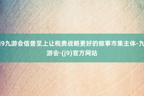 j9九游会信誉至上让税费战略更好的做事市集主体-九游会·(j9)官方网站