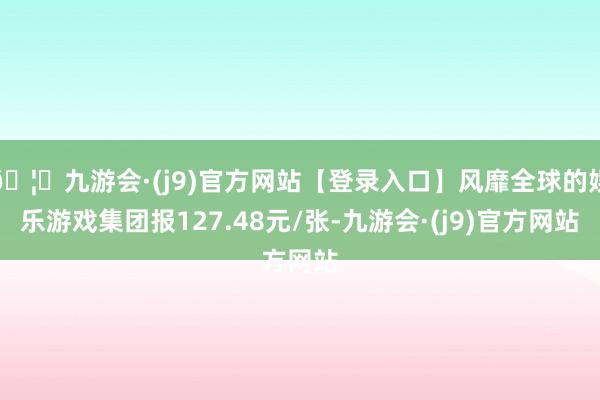 🦄九游会·(j9)官方网站【登录入口】风靡全球的娱乐游戏集团报127.48元/张-九游会·(j9)官方网站