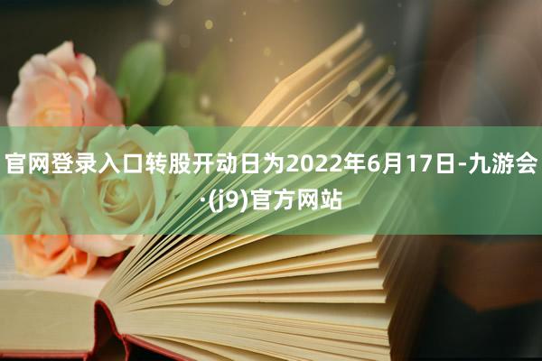 官网登录入口转股开动日为2022年6月17日-九游会·(j9)官方网站