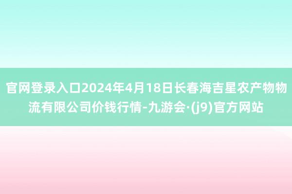 官网登录入口2024年4月18日长春海吉星农产物物流有限公司价钱行情-九游会·(j9)官方网站