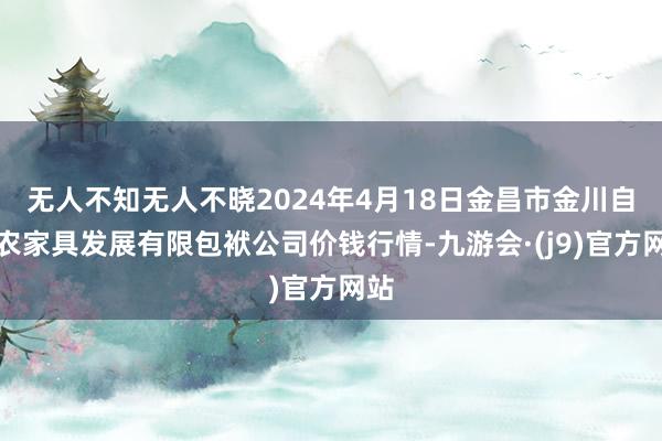 无人不知无人不晓2024年4月18日金昌市金川自然农家具发展有限包袱公司价钱行情-九游会·(j9)官方网站