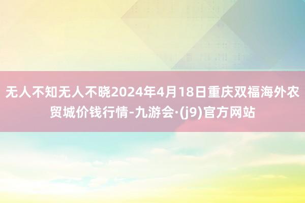 无人不知无人不晓2024年4月18日重庆双福海外农贸城价钱行情-九游会·(j9)官方网站