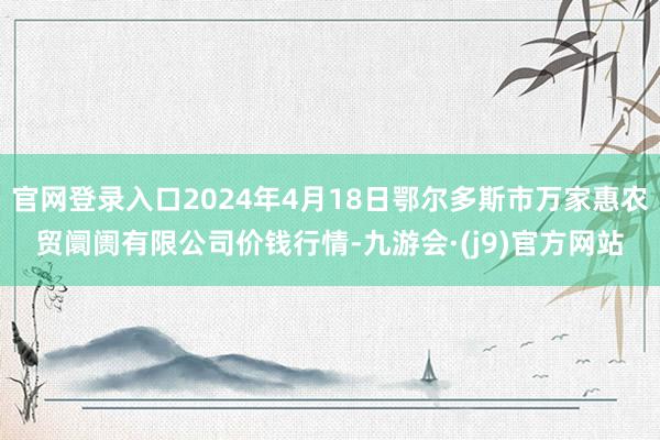 官网登录入口2024年4月18日鄂尔多斯市万家惠农贸阛阓有限公司价钱行情-九游会·(j9)官方网站