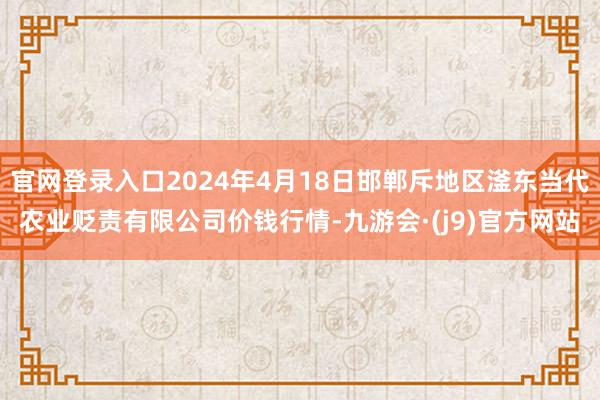 官网登录入口2024年4月18日邯郸斥地区滏东当代农业贬责有限公司价钱行情-九游会·(j9)官方网站