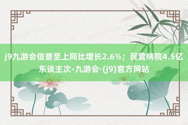 j9九游会信誉至上同比增长2.6%；民营病院4.5亿东谈主次-九游会·(j9)官方网站