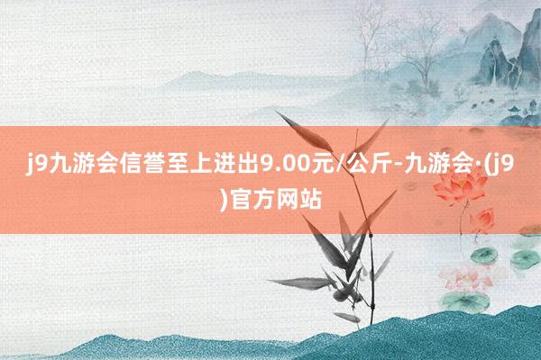 j9九游会信誉至上进出9.00元/公斤-九游会·(j9)官方网站