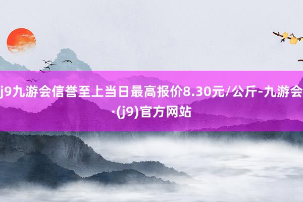 j9九游会信誉至上当日最高报价8.30元/公斤-九游会·(j9)官方网站