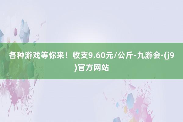 各种游戏等你来！收支9.60元/公斤-九游会·(j9)官方网站