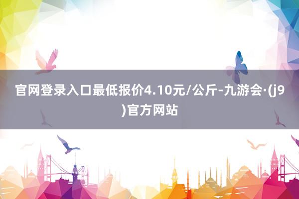 官网登录入口最低报价4.10元/公斤-九游会·(j9)官方网站