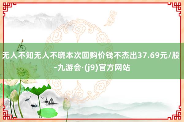 无人不知无人不晓本次回购价钱不杰出37.69元/股 -九游会·(j9)官方网站