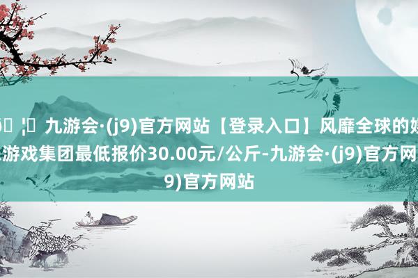 🦄九游会·(j9)官方网站【登录入口】风靡全球的娱乐游戏集团最低报价30.00元/公斤-九游会·(j9)官方网站