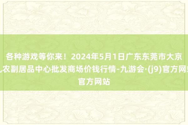 各种游戏等你来！2024年5月1日广东东莞市大京九农副居品中心批发商场价钱行情-九游会·(j9)官方网站