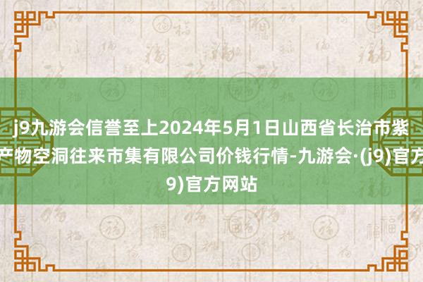 j9九游会信誉至上2024年5月1日山西省长治市紫坊农产物空洞往来市集有限公司价钱行情-九游会·(j9)官方网站