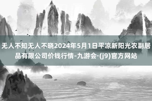 无人不知无人不晓2024年5月1日平凉新阳光农副居品有限公司价钱行情-九游会·(j9)官方网站